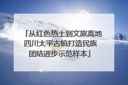 从红色热土到文旅高地 四川太平古镇打造民族团结进步示范样本